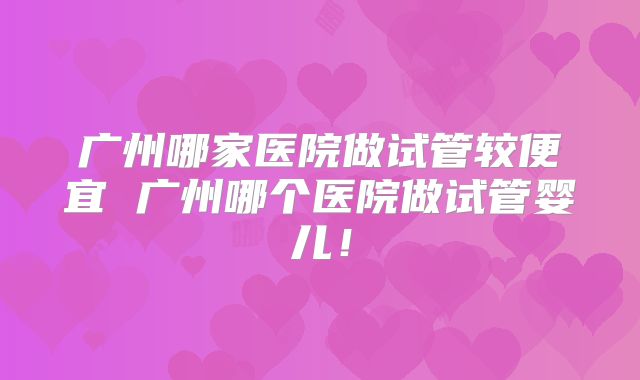 广州哪家医院做试管较便宜 广州哪个医院做试管婴儿！