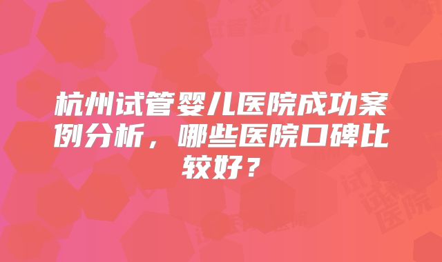 杭州试管婴儿医院成功案例分析，哪些医院口碑比较好？