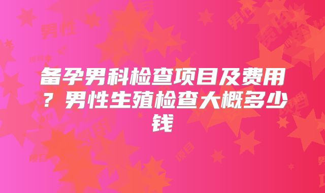 备孕男科检查项目及费用?男性生殖检查大概多少钱