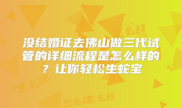 没结婚证去佛山做三代试管的详细流程是怎么样的？让你轻松生蛇宝