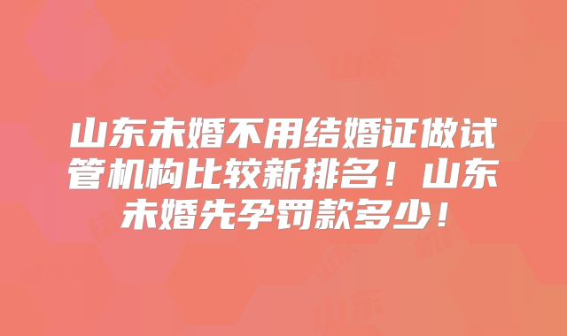 山东未婚不用结婚证做试管机构比较新排名！山东未婚先孕罚款多少！