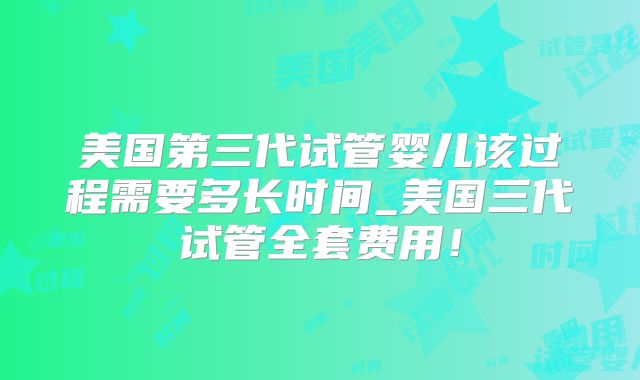 美国第三代试管婴儿该过程需要多长时间_美国三代试管全套费用！