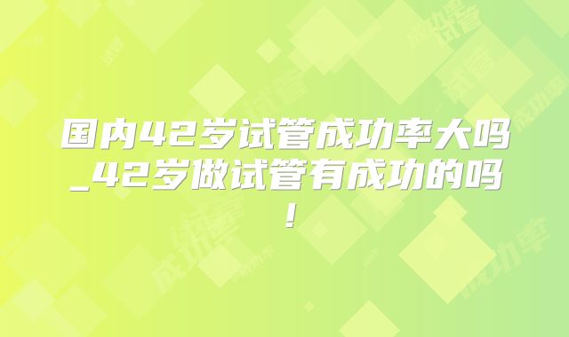 国内42岁试管成功率大吗_42岁做试管有成功的吗！