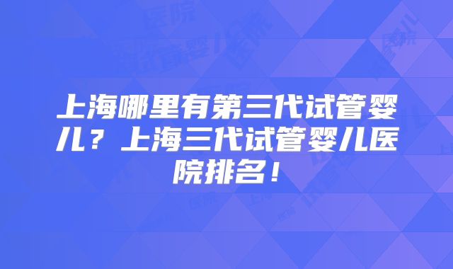 上海哪里有第三代试管婴儿?上海三代试管婴儿医院排名!