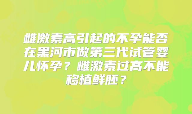 雌激素高引起的不孕能否在黑河市做第三代试管婴儿怀孕？雌激素过高不能移植鲜胚？