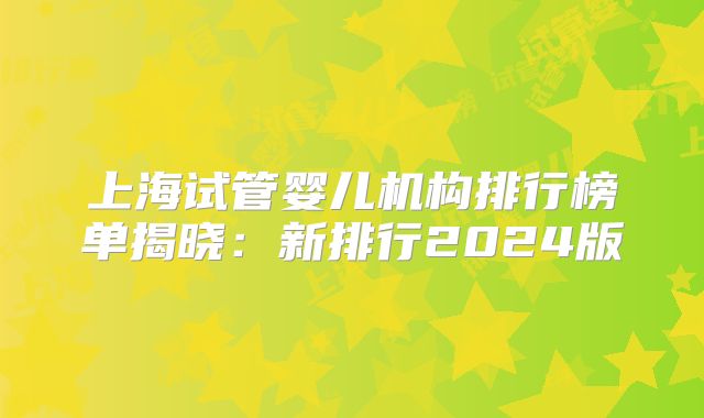 上海试管婴儿机构排行榜单揭晓：新排行2024版