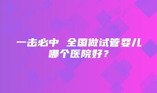 一击必中 全国做试管婴儿哪个医院好？