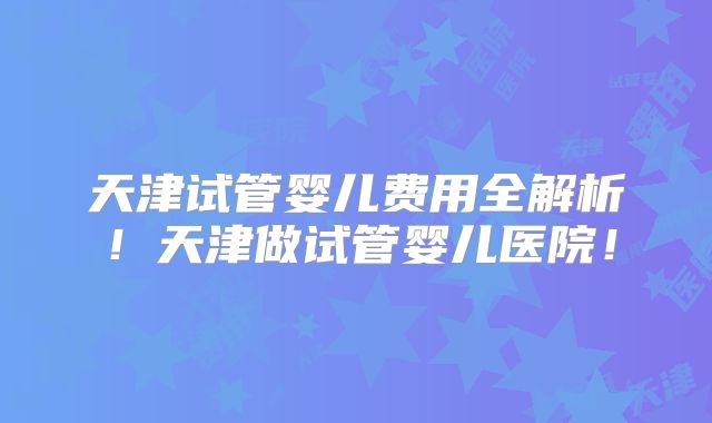 天津试管婴儿费用全解析！天津做试管婴儿医院！