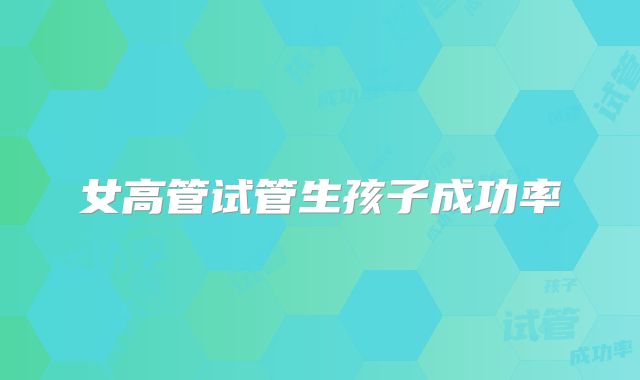 女高管试管生孩子成功率