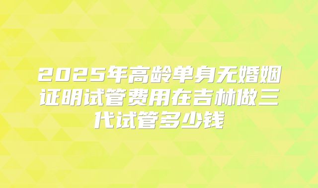 2025年高龄单身无婚姻证明试管费用在吉林做三代试管多少钱