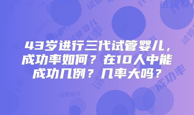 43岁进行三代试管婴儿，成功率如何？在10人中能成功几例？几率大吗？