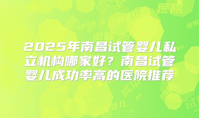 2025年南昌试管婴儿私立机构哪家好？南昌试管婴儿成功率高的医院推荐