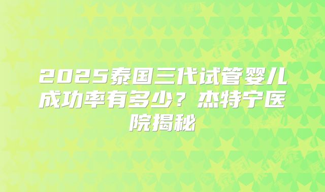 2025泰国三代试管婴儿成功率有多少？杰特宁医院揭秘