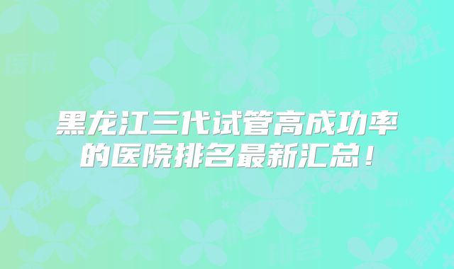 黑龙江三代试管高成功率的医院排名最新汇总！