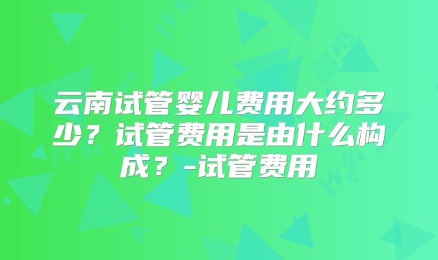 云南试管婴儿费用大约多少？试管费用是由什么构成？-试管费用