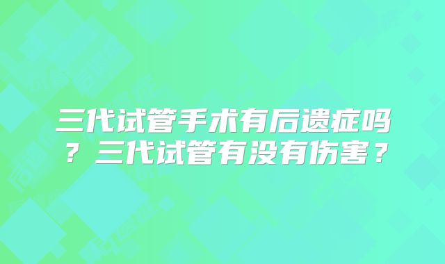 三代试管手术有后遗症吗？三代试管有没有伤害？