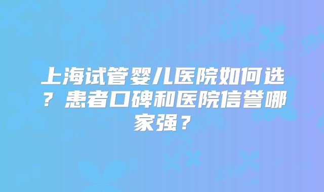 上海试管婴儿医院如何选？患者口碑和医院信誉哪家强？