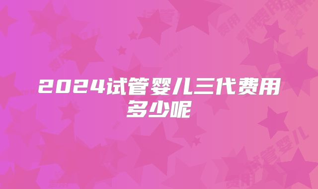 2024试管婴儿三代费用多少呢