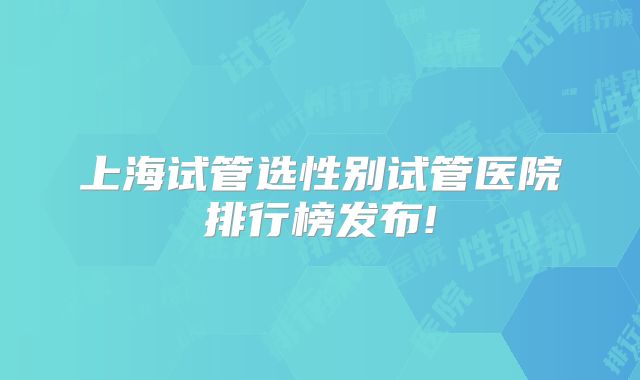 上海试管选性别试管医院排行榜发布!