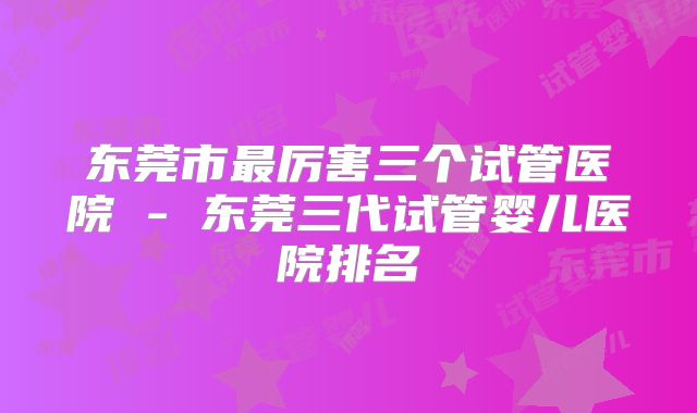 东莞市最厉害三个试管医院 - 东莞三代试管婴儿医院排名