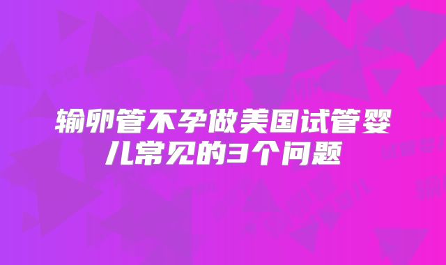输卵管不孕做美国试管婴儿常见的3个问题