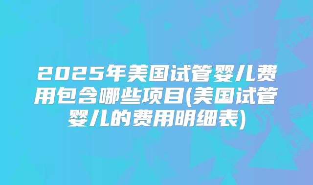 2025年美国试管婴儿费用包含哪些项目(美国试管婴儿的费用明细表)