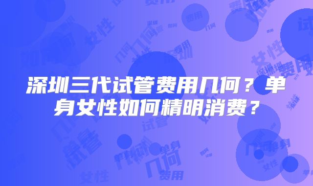 深圳三代试管费用几何？单身女性如何精明消费？