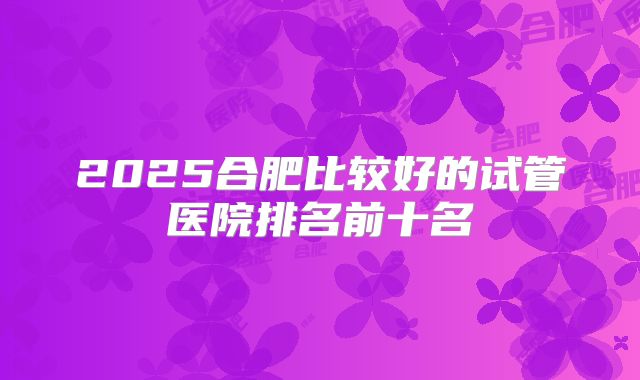 2025合肥比较好的试管医院排名前十名