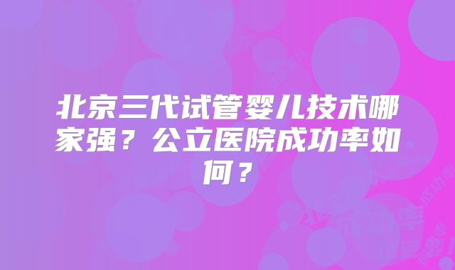北京三代试管婴儿技术哪家强？公立医院成功率如何？
