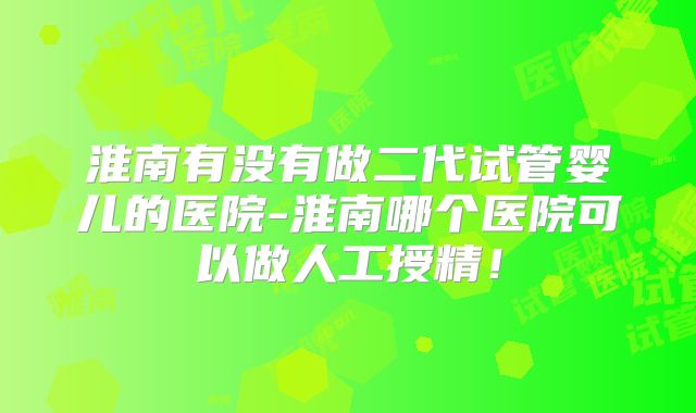 淮南有没有做二代试管婴儿的医院-淮南哪个医院可以做人工授精！