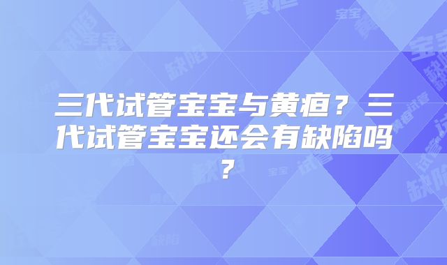 三代试管宝宝与黄疸？三代试管宝宝还会有缺陷吗？