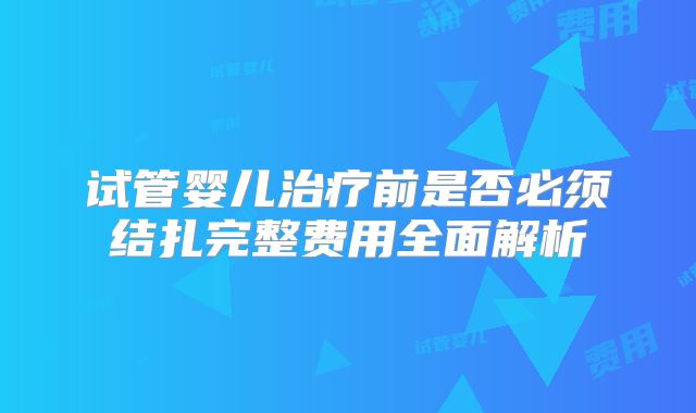 试管婴儿治疗前是否必须结扎完整费用全面解析