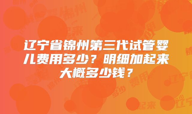 辽宁省锦州第三代试管婴儿费用多少？明细加起来大概多少钱？