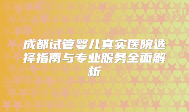 成都试管婴儿真实医院选择指南与专业服务全面解析