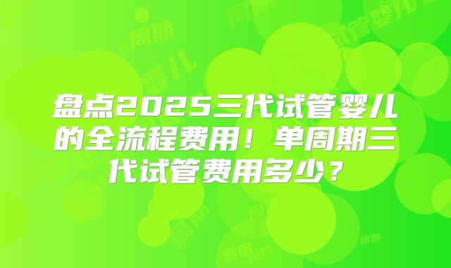 盘点2025三代试管婴儿的全流程费用！单周期三代试管费用多少？