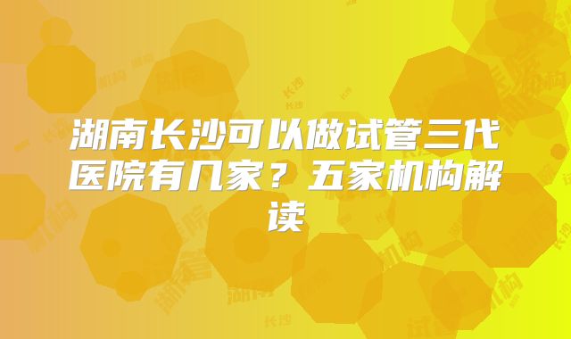 湖南长沙可以做试管三代医院有几家？五家机构解读