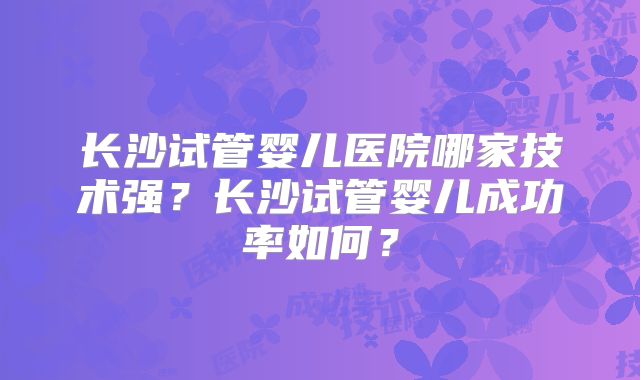 长沙试管婴儿医院哪家技术强？长沙试管婴儿成功率如何？