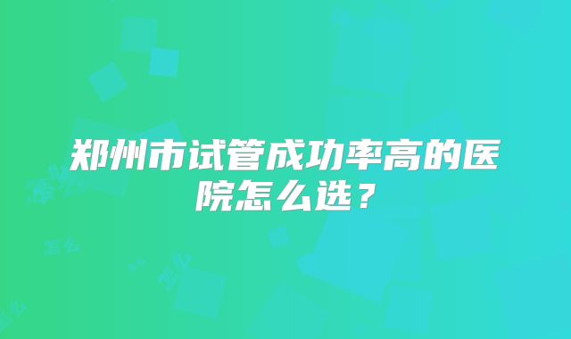 郑州市试管成功率高的医院怎么选？