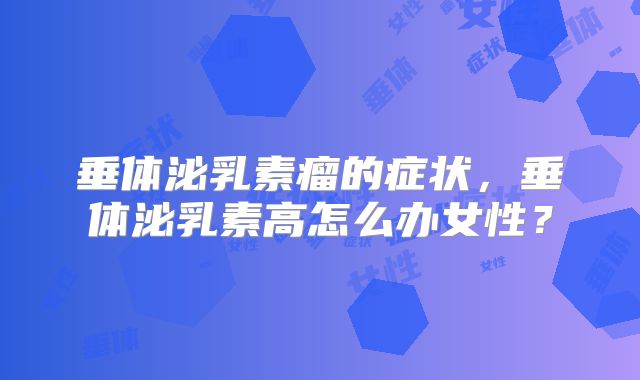 垂体泌乳素瘤的症状,垂体泌乳素高怎么办女性?