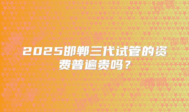 2025邯郸三代试管的资费普遍贵吗？