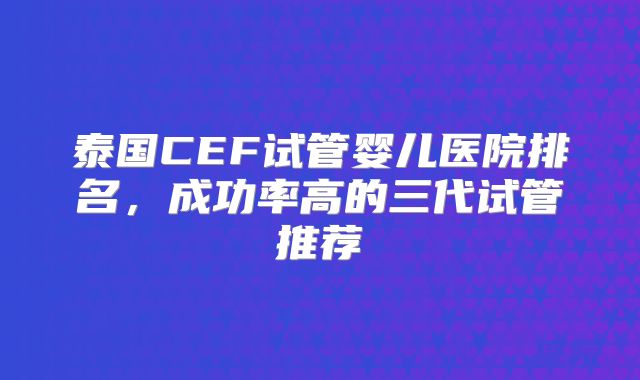 泰国CEF试管婴儿医院排名,成功率高的三代试管推荐