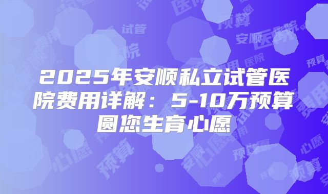 2025年安顺私立试管医院费用详解：5-10万预算圆您生育心愿