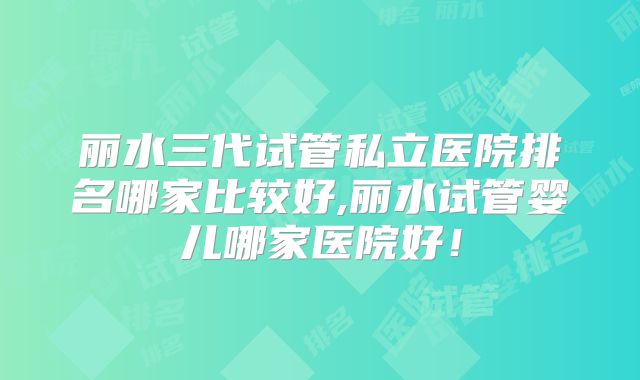 丽水三代试管私立医院排名哪家比较好,丽水试管婴儿哪家医院好!