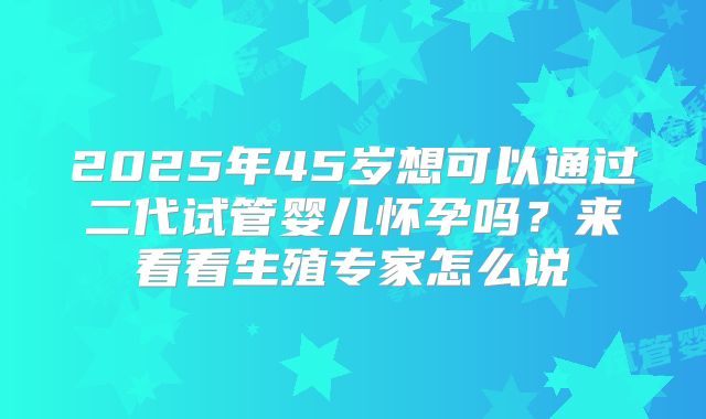 2025年45岁想可以通过二代试管婴儿怀孕吗？来看看生殖专家怎么说