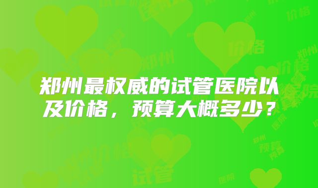 郑州最权威的试管医院以及价格，预算大概多少？