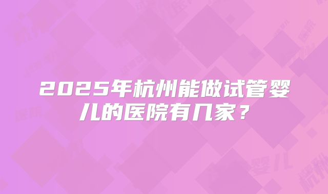 2025年杭州能做试管婴儿的医院有几家？