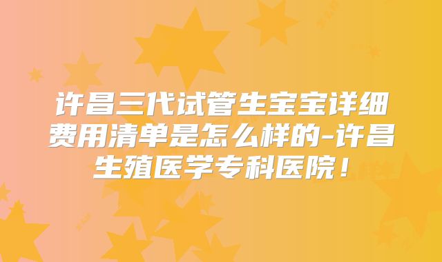 许昌三代试管生宝宝详细费用清单是怎么样的-许昌生殖医学专科医院！