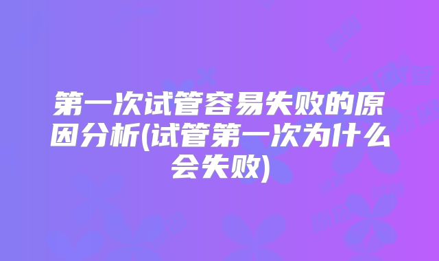 第一次试管容易失败的原因分析(试管第一次为什么会失败)