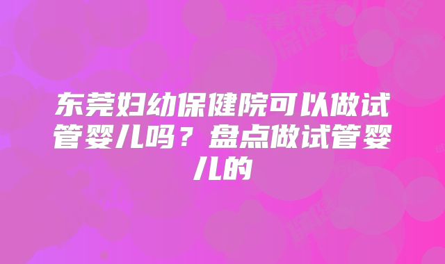 东莞妇幼保健院可以做试管婴儿吗？盘点做试管婴儿的