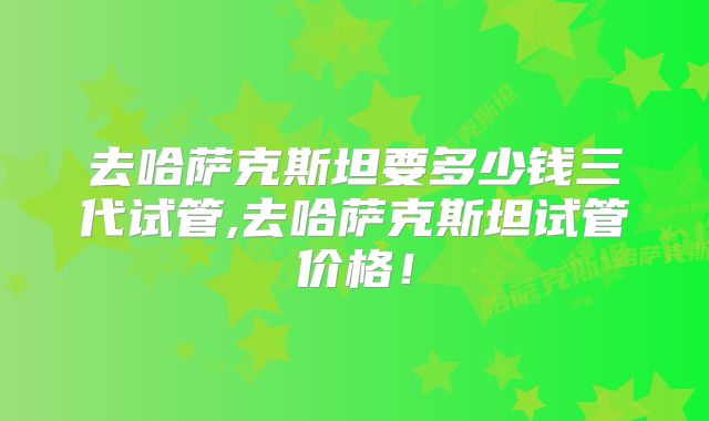 去哈萨克斯坦要多少钱三代试管,去哈萨克斯坦试管价格！